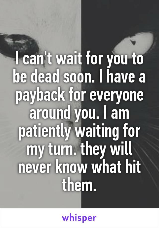 
I can't wait for you to be dead soon. I have a payback for everyone around you. I am patiently waiting for my turn. they will never know what hit them.