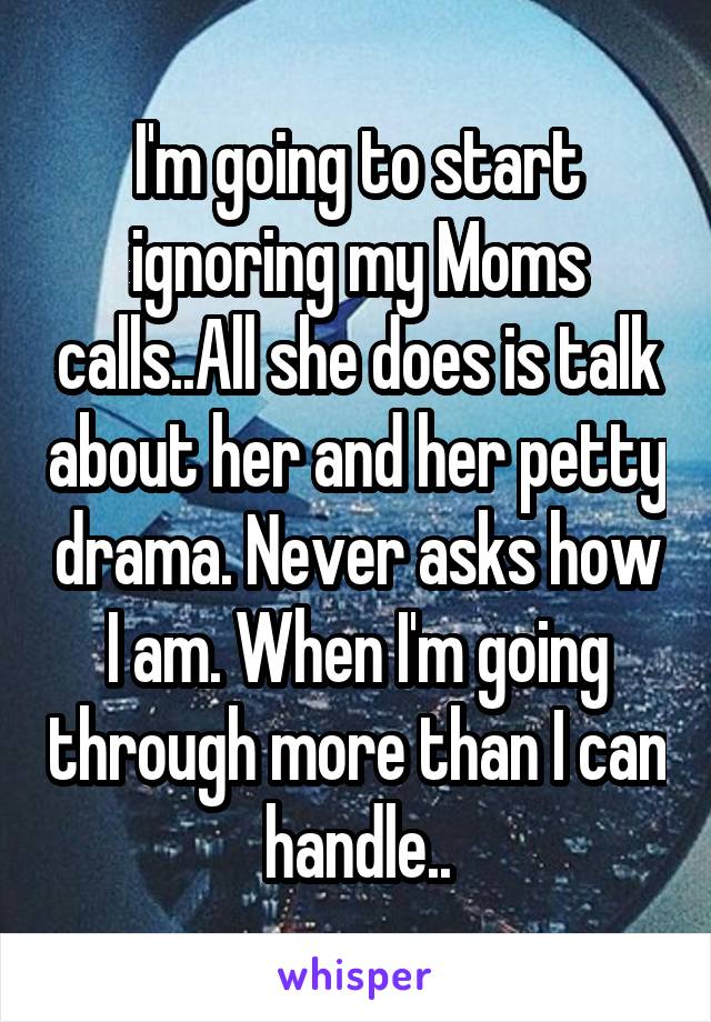 I'm going to start ignoring my Moms calls..All she does is talk about her and her petty drama. Never asks how I am. When I'm going through more than I can handle..