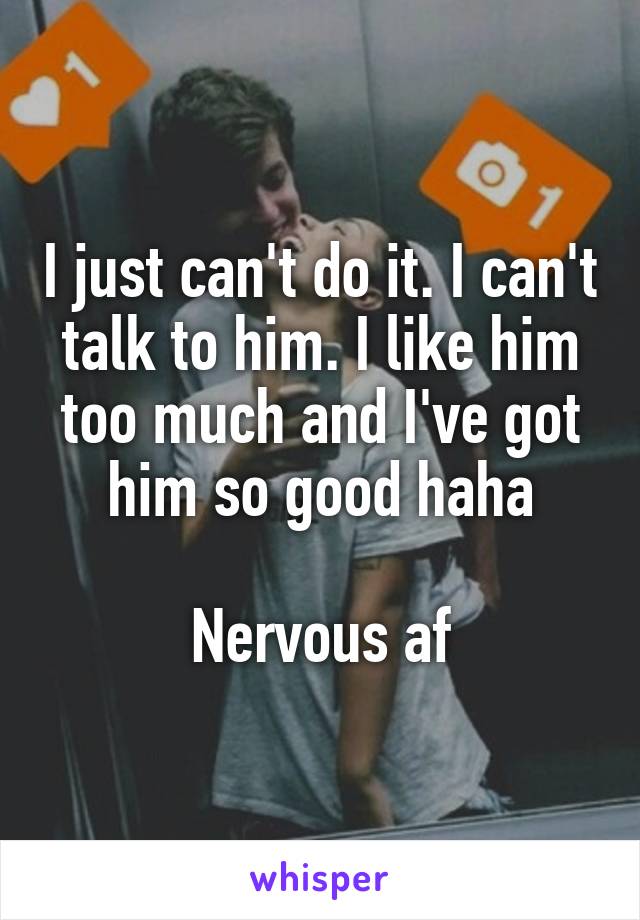 I just can't do it. I can't talk to him. I like him too much and I've got him so good haha

Nervous af