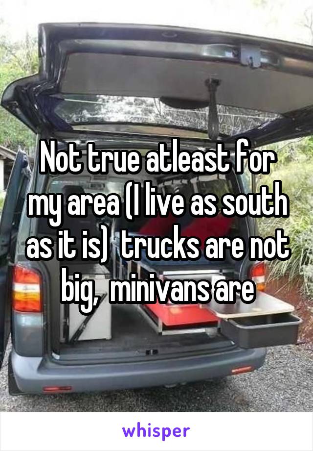 Not true atleast for my area (I live as south as it is)  trucks are not big,  minivans are