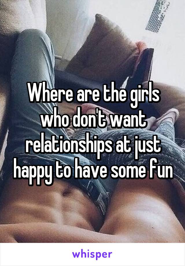 Where are the girls who don't want relationships at just happy to have some fun