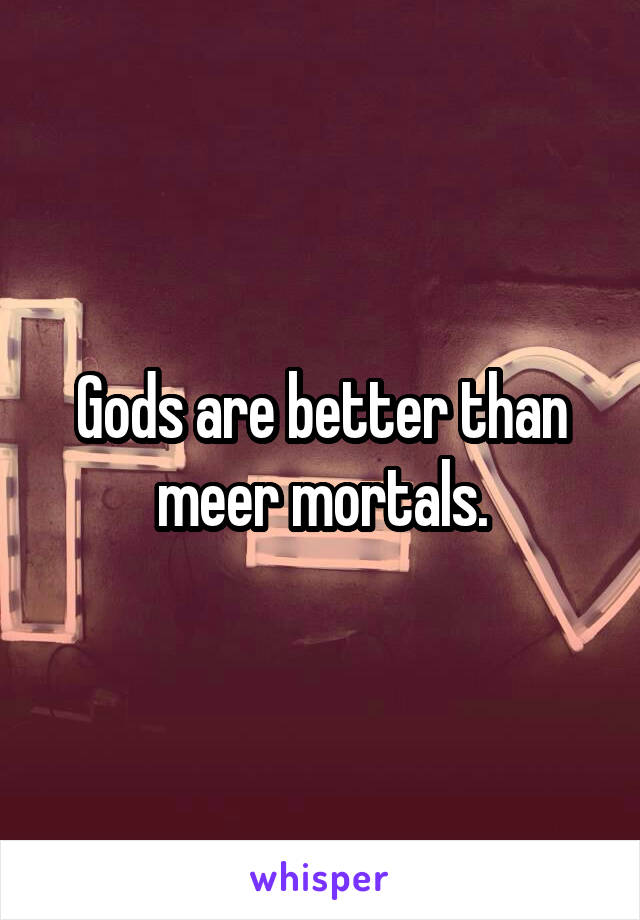 Gods are better than meer mortals.