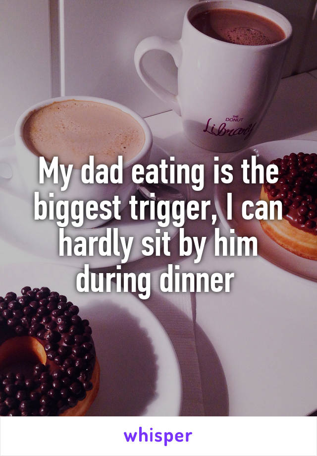 My dad eating is the biggest trigger, I can hardly sit by him during dinner 