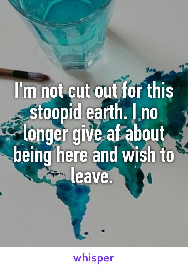 I'm not cut out for this stoopid earth. I no longer give af about being here and wish to leave. 