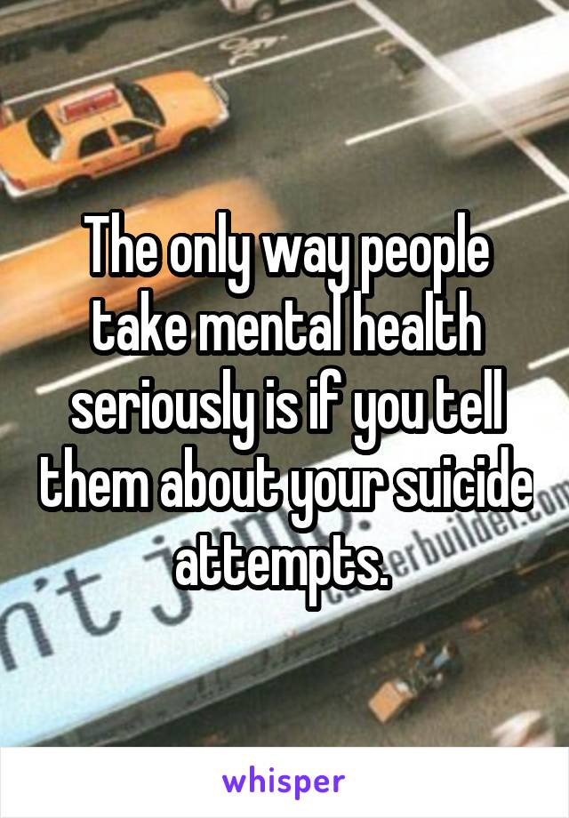 The only way people take mental health seriously is if you tell them about your suicide attempts. 