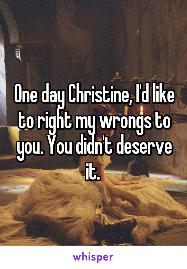 One day Christine, I'd like to right my wrongs to you. You didn't deserve it. 