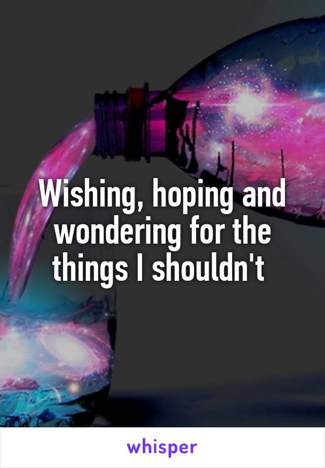 Wishing, hoping and wondering for the things I shouldn't 