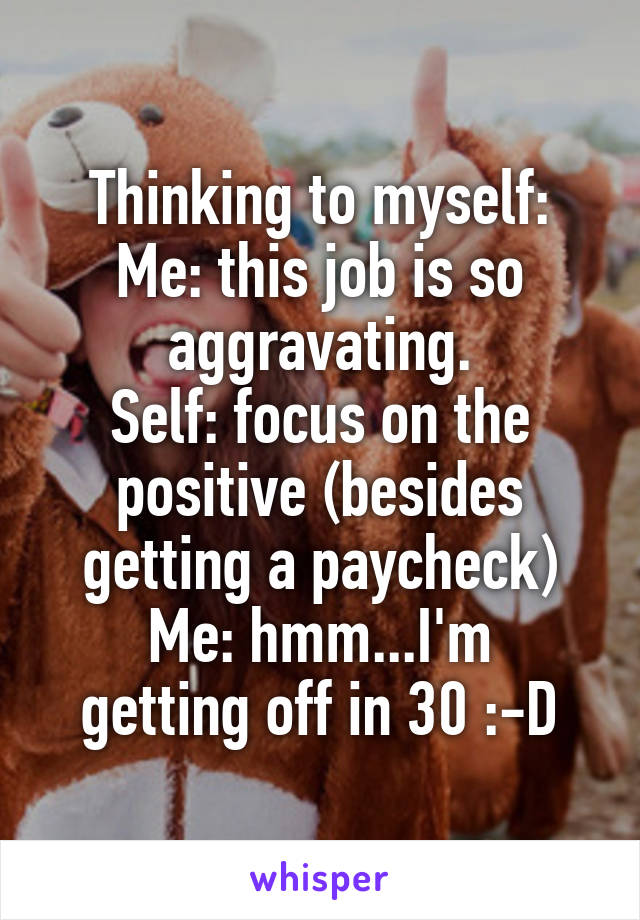 Thinking to myself:
Me: this job is so aggravating.
Self: focus on the positive (besides getting a paycheck)
Me: hmm...I'm getting off in 30 :-D