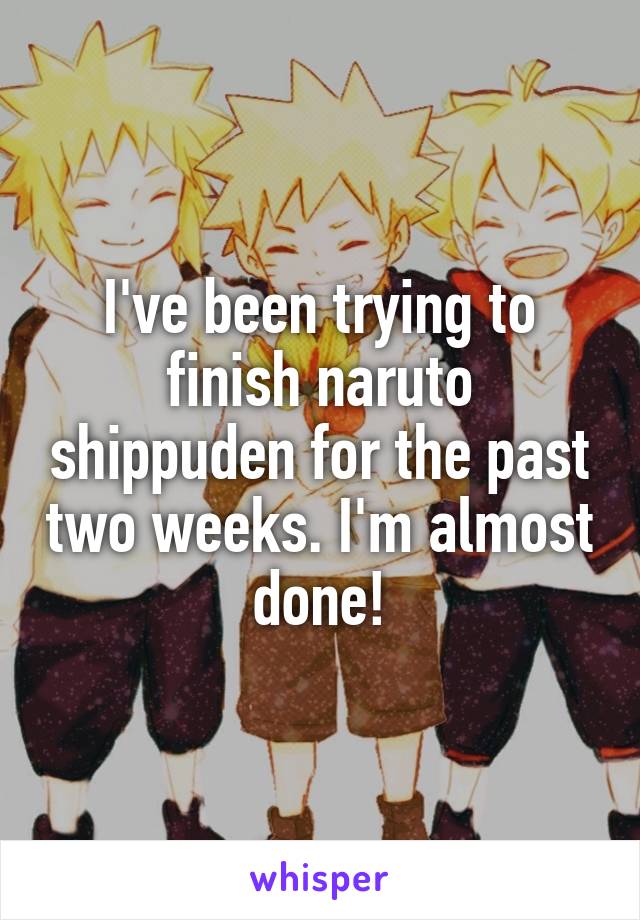 I've been trying to finish naruto shippuden for the past two weeks. I'm almost done!