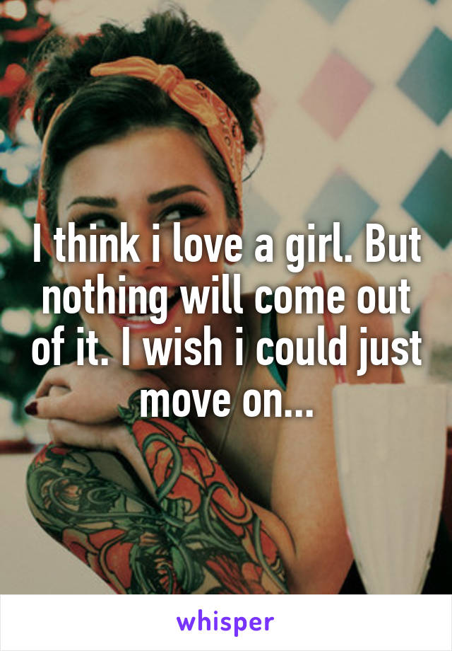 I think i love a girl. But nothing will come out of it. I wish i could just move on...