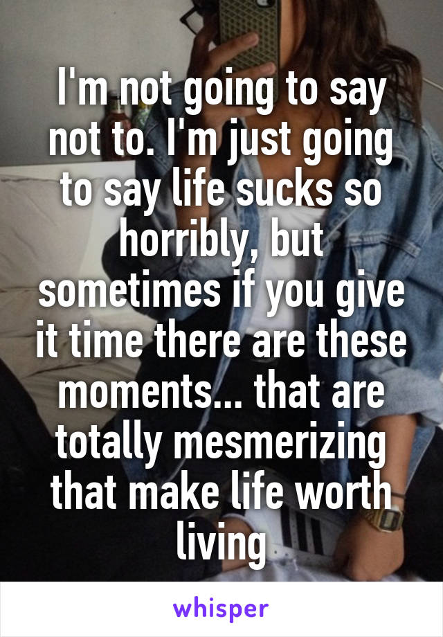 I'm not going to say not to. I'm just going to say life sucks so horribly, but sometimes if you give it time there are these moments... that are totally mesmerizing that make life worth living