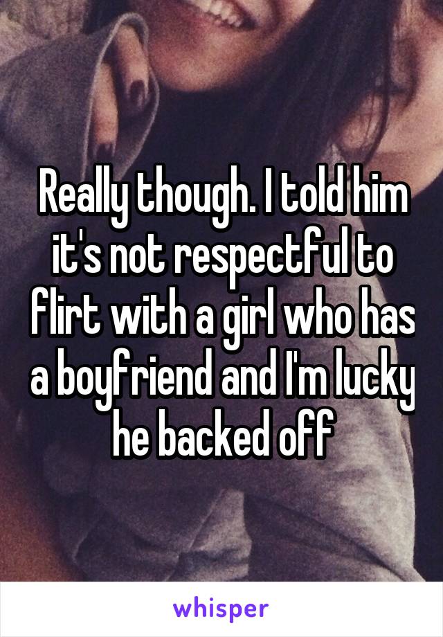 Really though. I told him it's not respectful to flirt with a girl who has a boyfriend and I'm lucky he backed off