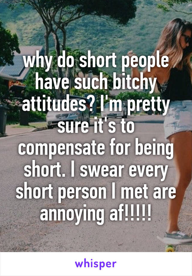 why do short people have such bitchy attitudes? I'm pretty sure it's to compensate for being short. I swear every short person I met are annoying af!!!!!