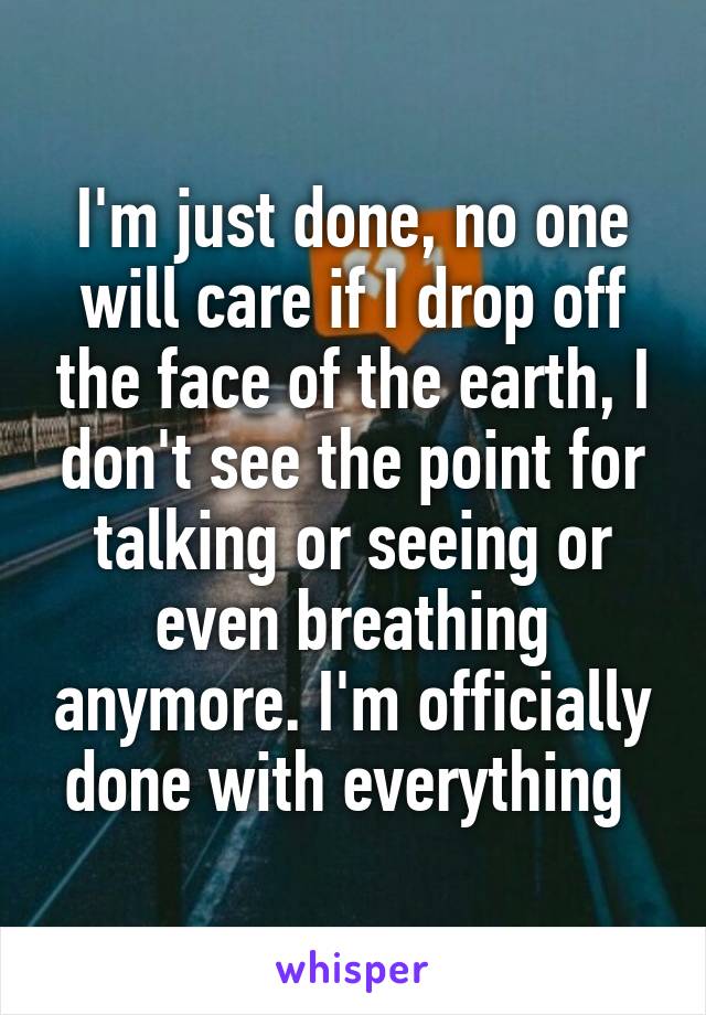 I'm just done, no one will care if I drop off the face of the earth, I don't see the point for talking or seeing or even breathing anymore. I'm officially done with everything 