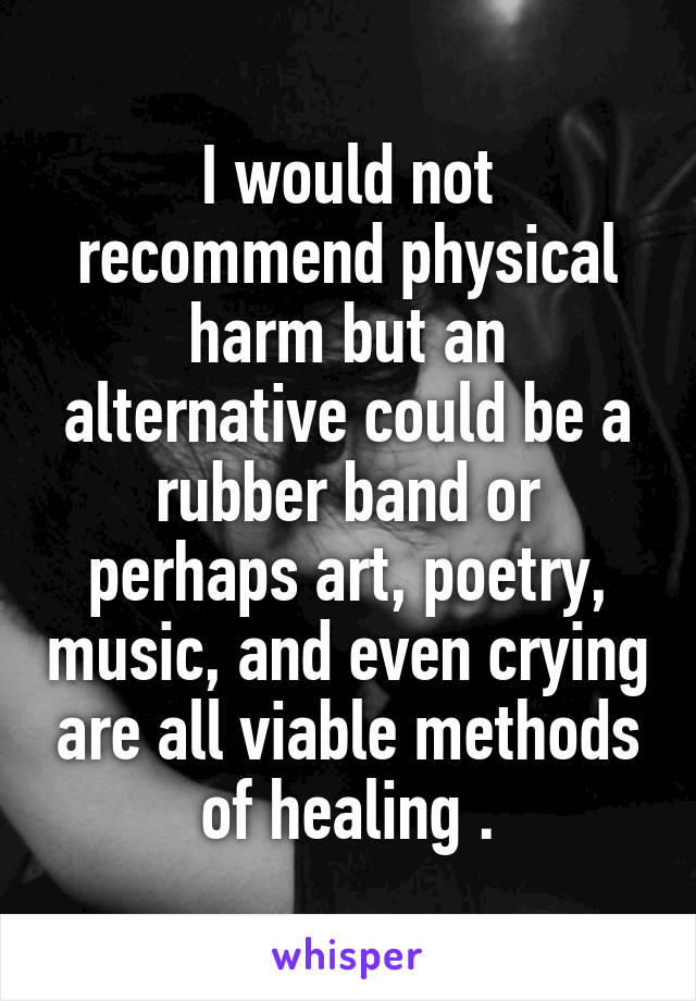 I would not recommend physical harm but an alternative could be a rubber band or perhaps art, poetry, music, and even crying are all viable methods of healing .