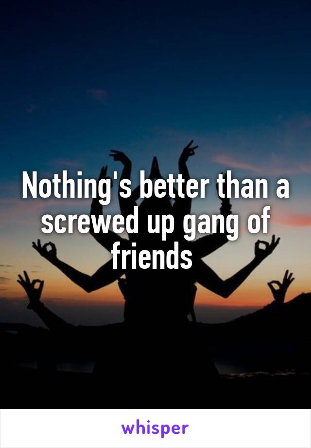 Nothing's better than a screwed up gang of friends 