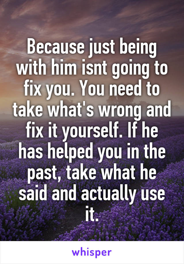 Because just being with him isnt going to fix you. You need to take what's wrong and fix it yourself. If he has helped you in the past, take what he said and actually use it.