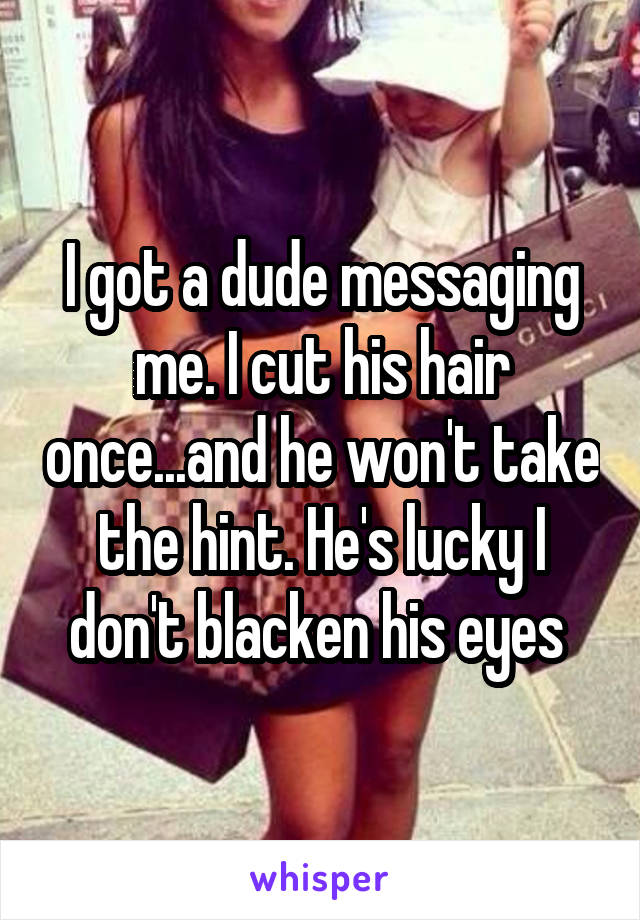 I got a dude messaging me. I cut his hair once...and he won't take the hint. He's lucky I don't blacken his eyes 