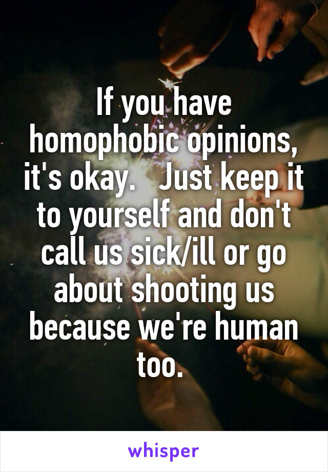 If you have homophobic opinions, it's okay.   Just keep it to yourself and don't call us sick/ill or go about shooting us because we're human too. 