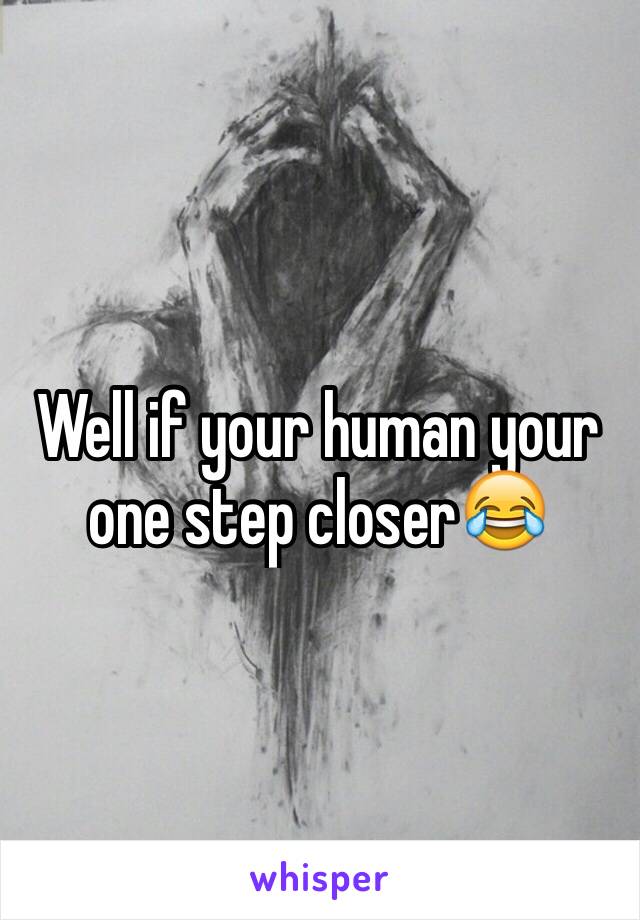 Well if your human your one step closer😂