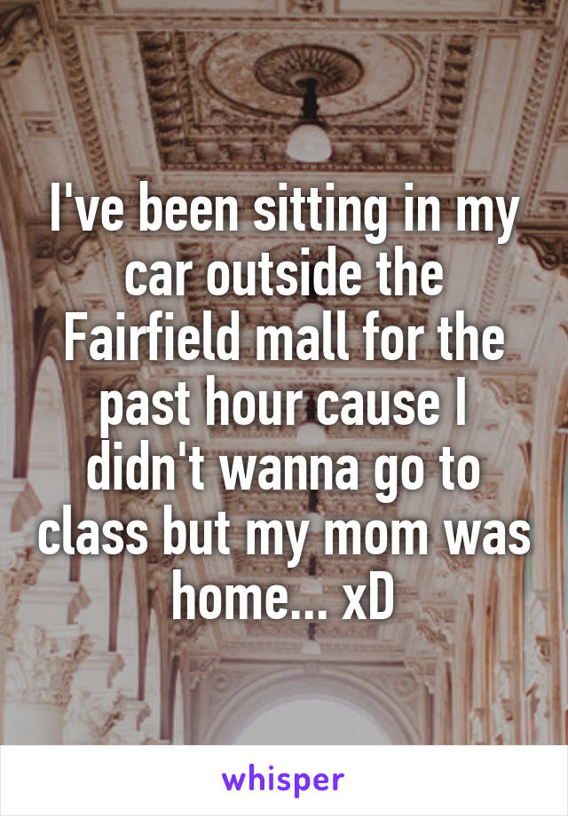 I've been sitting in my car outside the Fairfield mall for the past hour cause I didn't wanna go to class but my mom was home... xD