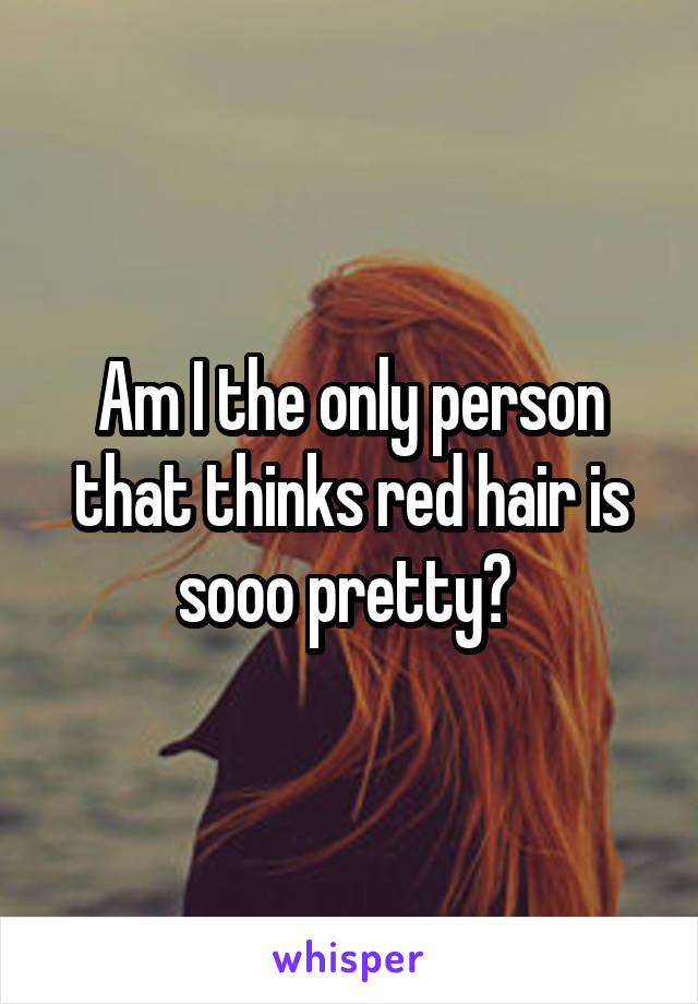 Am I the only person that thinks red hair is sooo pretty? 