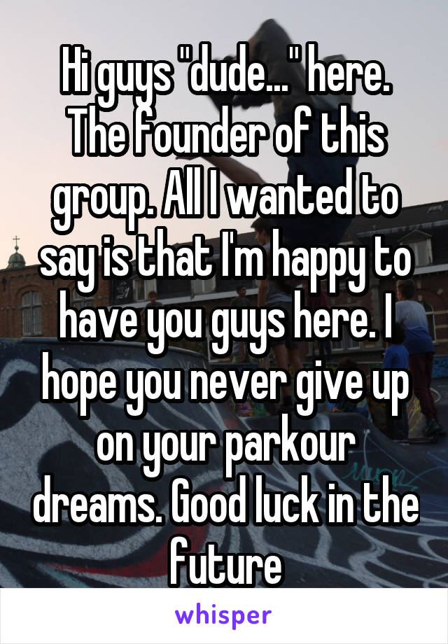 Hi guys "dude..." here. The founder of this group. All I wanted to say is that I'm happy to have you guys here. I hope you never give up on your parkour dreams. Good luck in the future