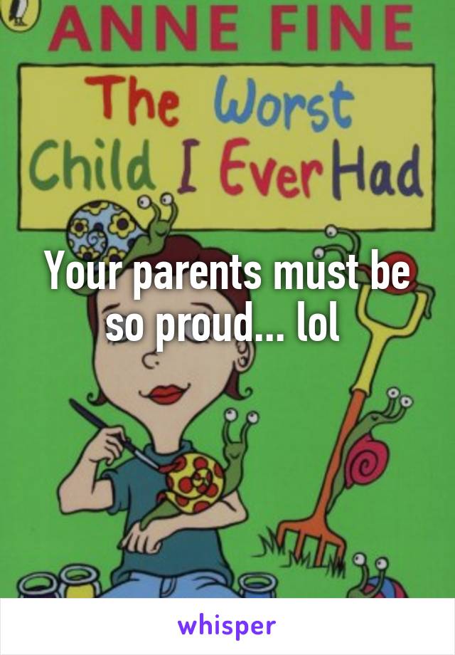 Your parents must be so proud... lol 
