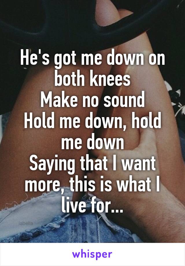 He's got me down on both knees
Make no sound
Hold me down, hold me down
Saying that I want more, this is what I live for...