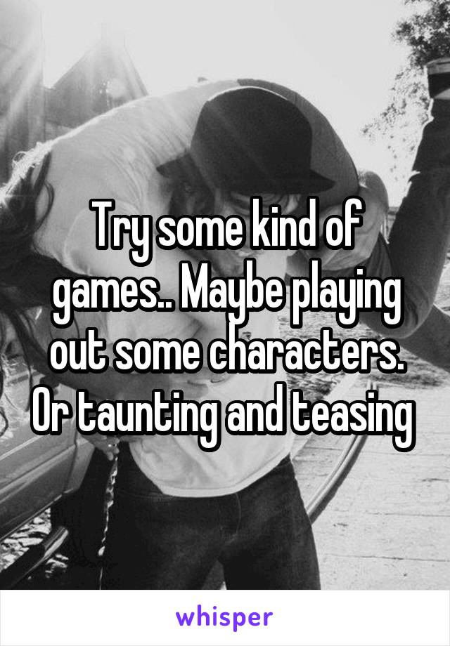 Try some kind of games.. Maybe playing out some characters. Or taunting and teasing 