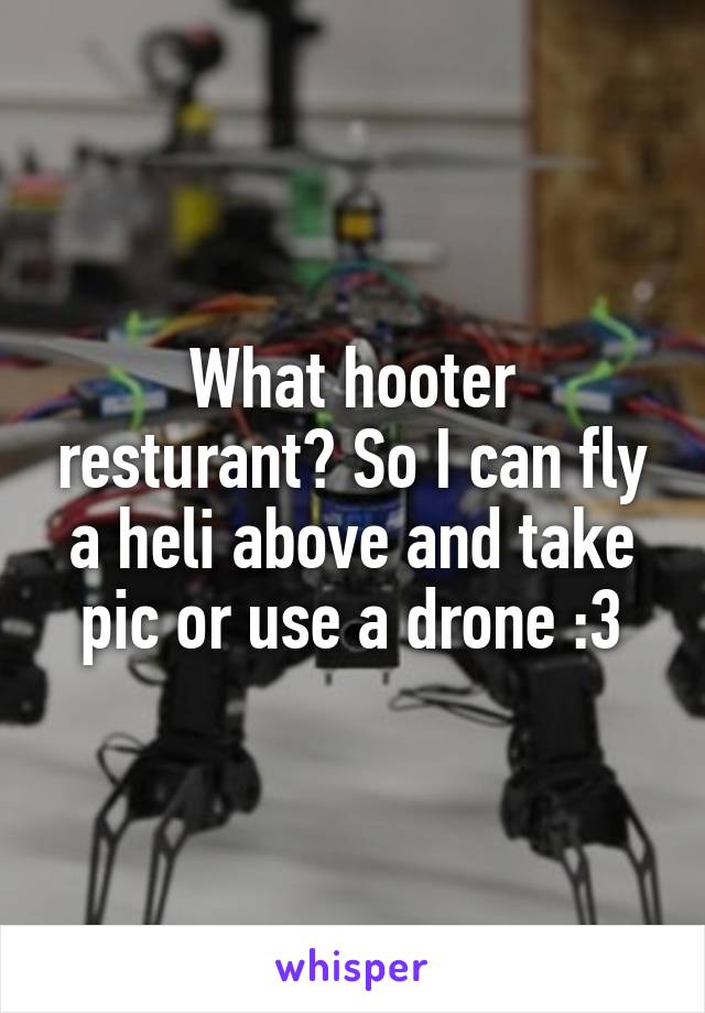 What hooter resturant? So I can fly a heli above and take pic or use a drone :3