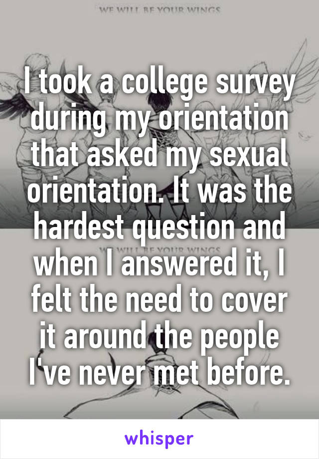 I took a college survey during my orientation that asked my sexual orientation. It was the hardest question and when I answered it, I felt the need to cover it around the people I've never met before.