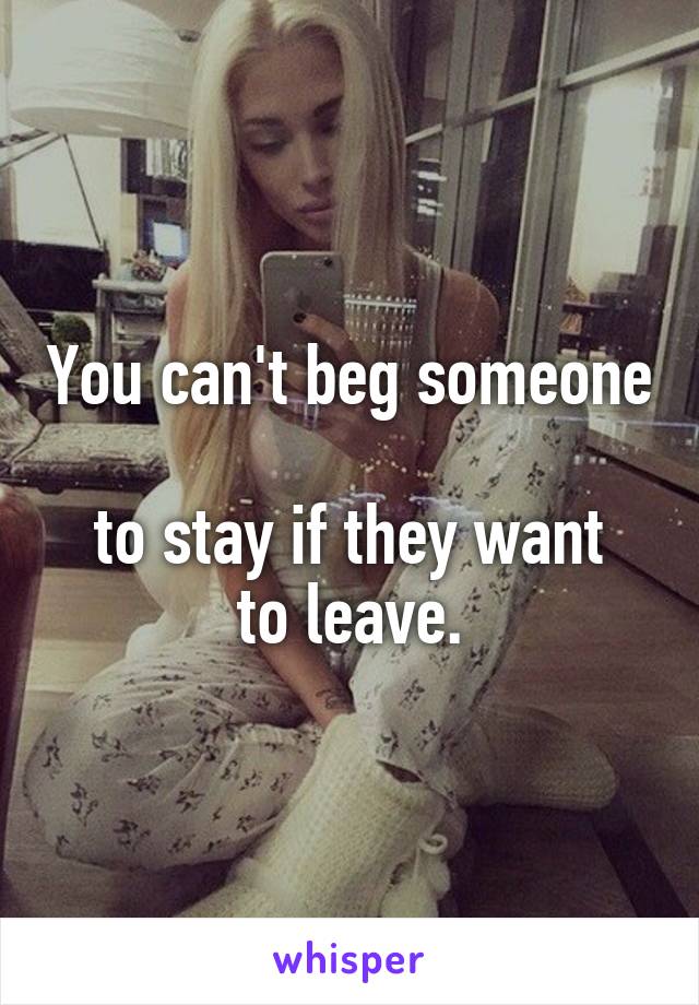 You can't beg someone 
to stay if they want
to leave.