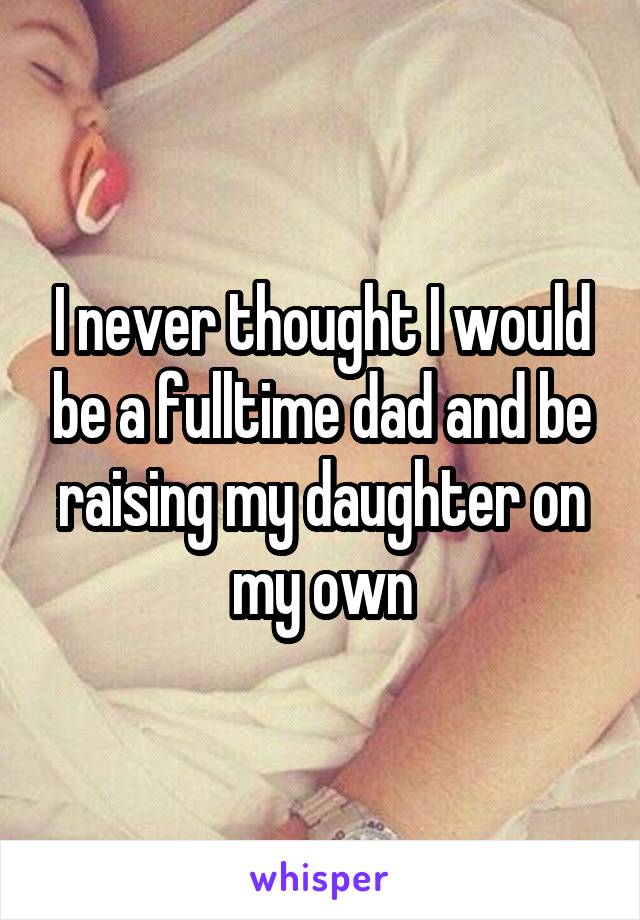 I never thought I would be a fulltime dad and be raising my daughter on my own