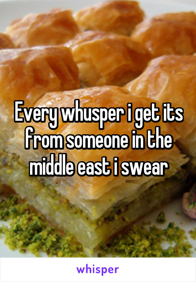 Every whusper i get its from someone in the middle east i swear