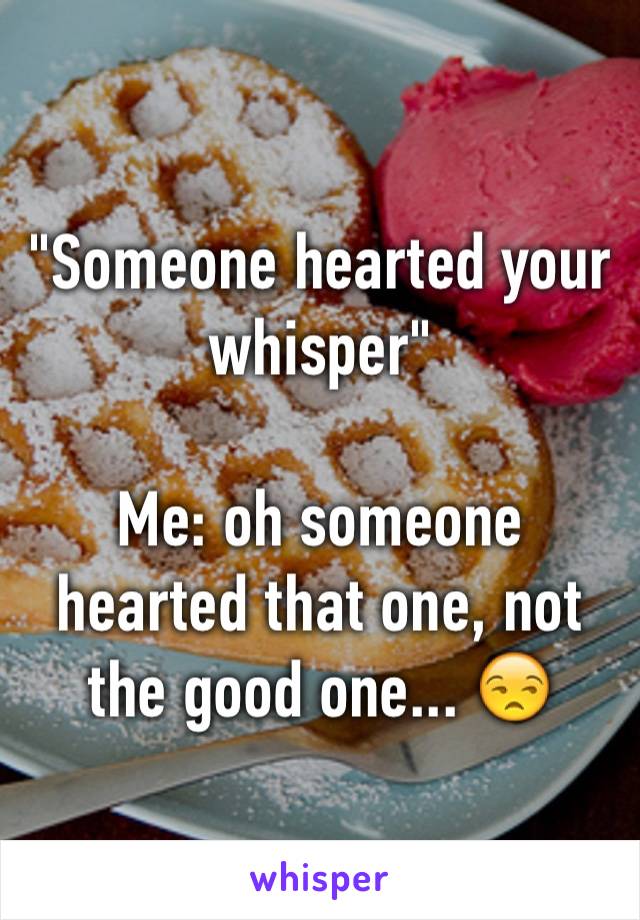 "Someone hearted your whisper"

Me: oh someone hearted that one, not the good one... 😒