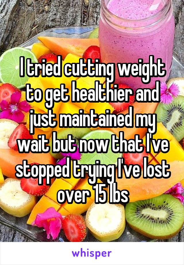 I tried cutting weight to get healthier and just maintained my wait but now that I've stopped trying I've lost over 15 lbs