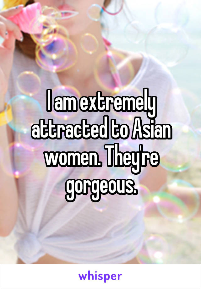 I am extremely attracted to Asian women. They're gorgeous.