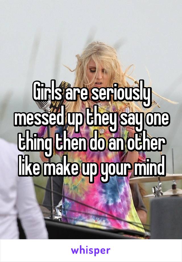 Girls are seriously messed up they say one thing then do an other like make up your mind