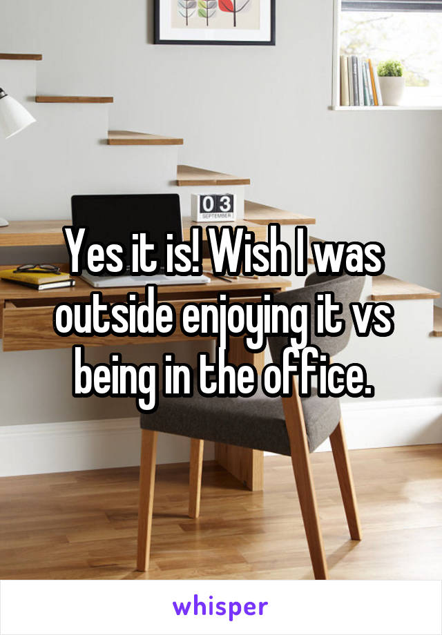 Yes it is! Wish I was outside enjoying it vs being in the office.