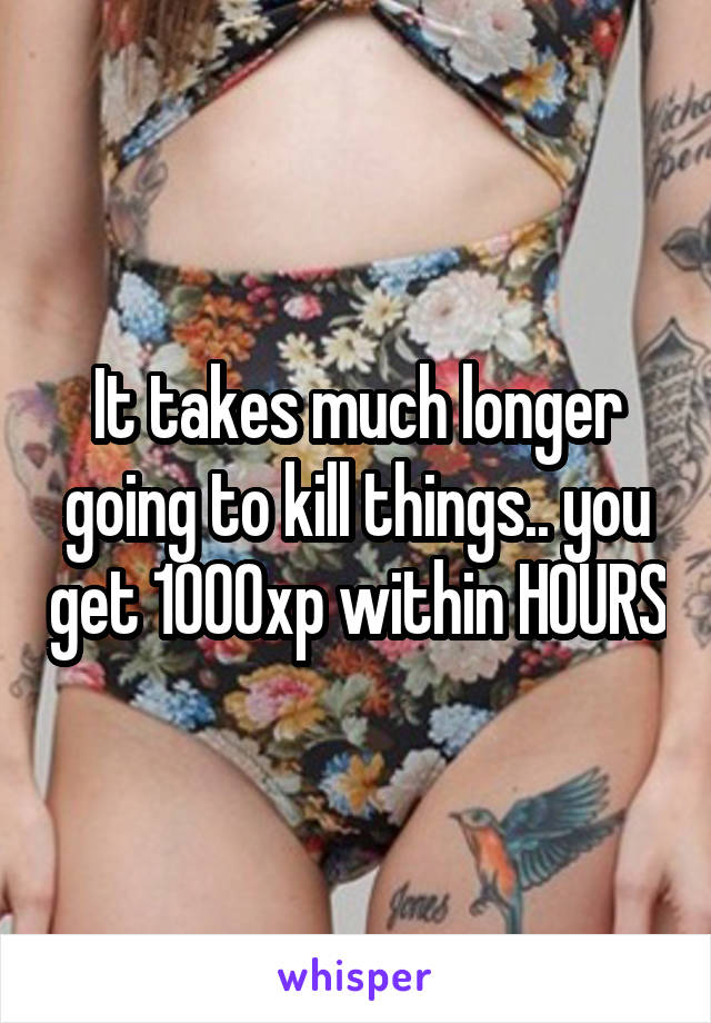 It takes much longer going to kill things.. you get 1000xp within HOURS