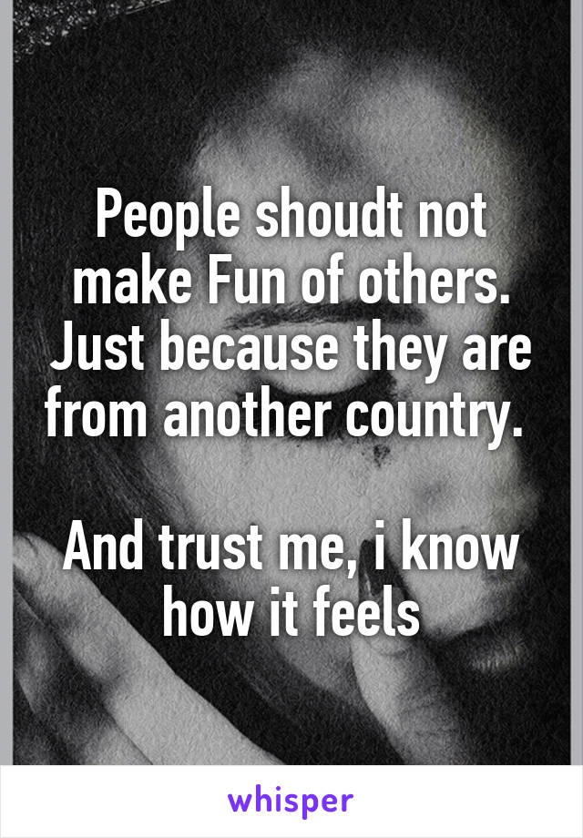 People shoudt not make Fun of others. Just because they are from another country. 

And trust me, i know how it feels