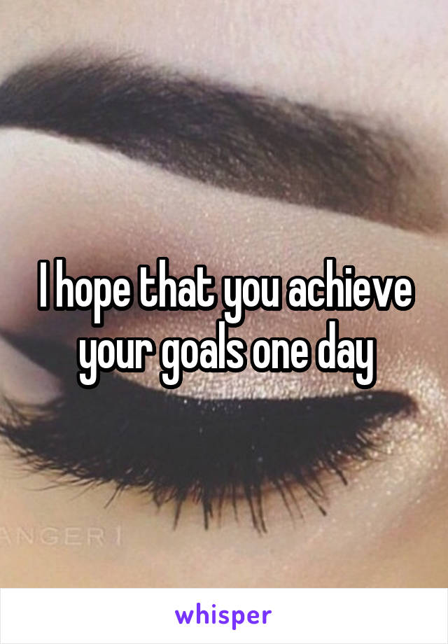 I hope that you achieve your goals one day