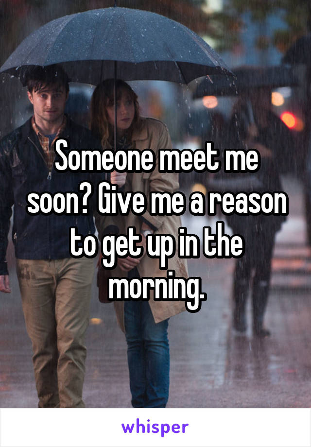 Someone meet me soon? Give me a reason to get up in the morning.