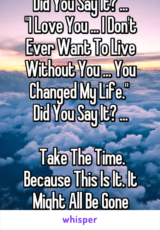 Did You Say It? ...
"I Love You ... I Don't Ever Want To Live Without You ... You Changed My Life." 
Did You Say It? ...

 Take The Time. Because This Is It. It Might All Be Gone Tomorrow ...