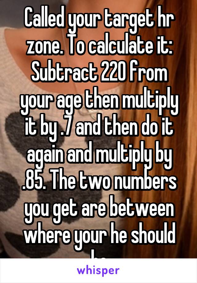 Called your target hr zone. To calculate it: Subtract 220 from your age then multiply it by .7 and then do it again and multiply by .85. The two numbers you get are between where your he should be