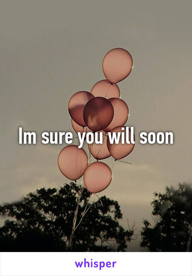 Im sure you will soon