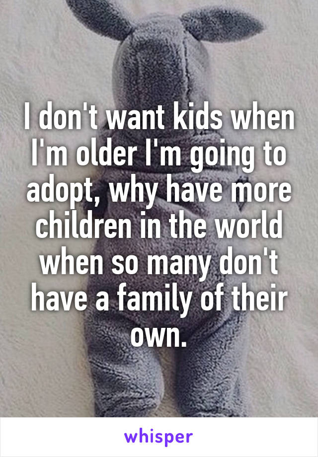 I don't want kids when I'm older I'm going to adopt, why have more children in the world when so many don't have a family of their own.