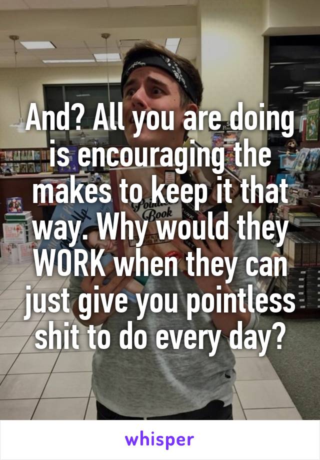 And? All you are doing is encouraging the makes to keep it that way. Why would they WORK when they can just give you pointless shit to do every day?