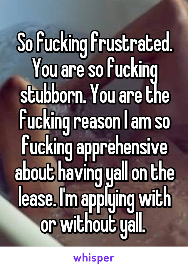 So fucking frustrated. You are so fucking stubborn. You are the fucking reason I am so fucking apprehensive about having yall on the lease. I'm applying with or without yall. 